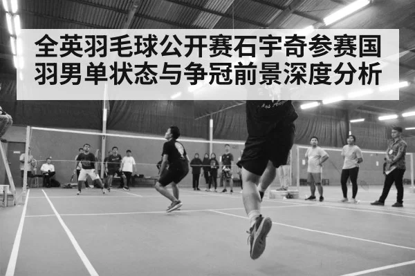 全英羽毛球公开赛石宇奇参赛国羽男单状态与争冠前景深度分析